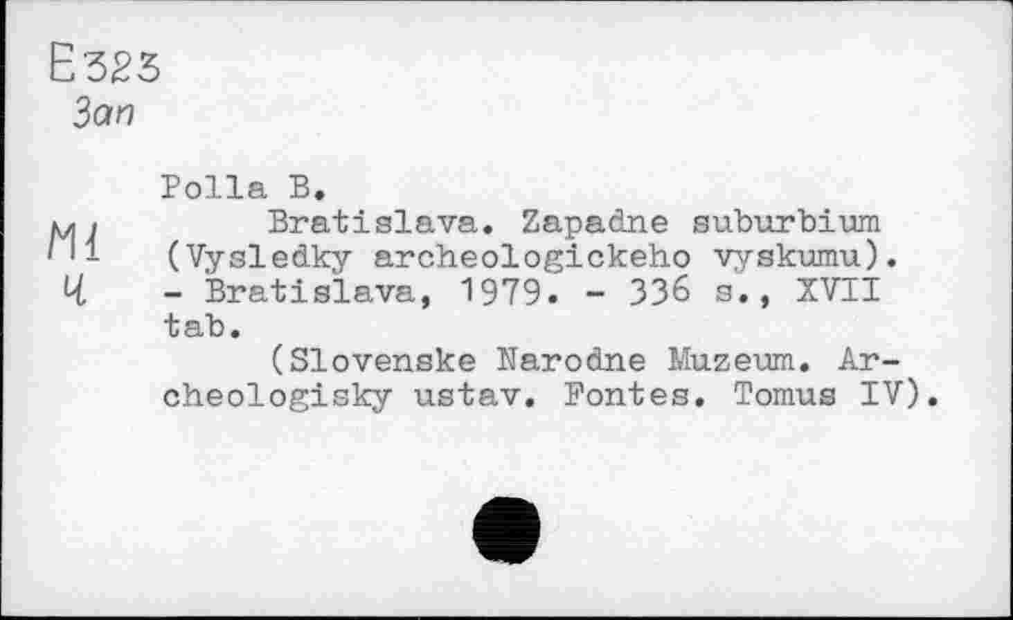 ﻿Ё323
Зап
Polla В.
mi	Bratislava. Zapadne suburbium
/И (Vysledky archeologickeho vyskumu).
4	- Bratislava, 1979. - 336 s., XVII
tab.
(Slovensko Narodne Muzeum. Ar-
che olоgisky ustav. Fontes. Tomus IV).